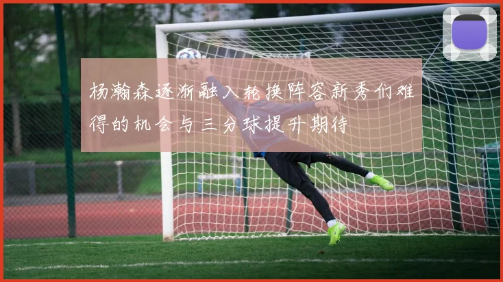 杨瀚森逐渐融入轮换阵容新秀们难得的机会与三分球提升期待