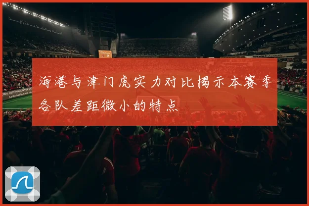 海港与津门虎实力对比揭示本赛季各队差距微小的特点