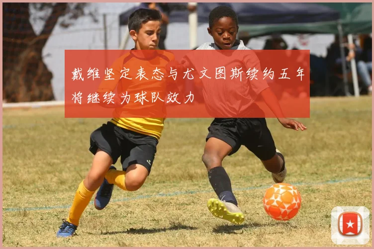 戴维坚定表态与尤文图斯续约五年将继续为球队效力