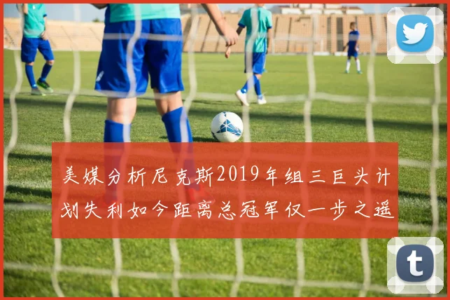 美媒分析尼克斯2019年组三巨头计划失利如今距离总冠军仅一步之遥