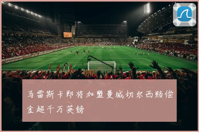 马雷斯卡即将加盟曼城切尔西赔偿金超千万英镑