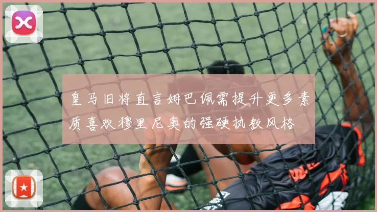 皇马旧将直言姆巴佩需提升更多素质喜欢穆里尼奥的强硬执教风格
