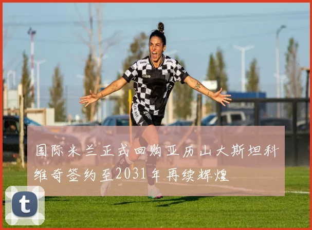 国际米兰正式回购亚历山大斯坦科维奇签约至2031年再续辉煌