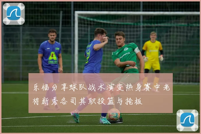 乐福分享球队战术演变热身赛中老将新秀各司其职投篮与抢板