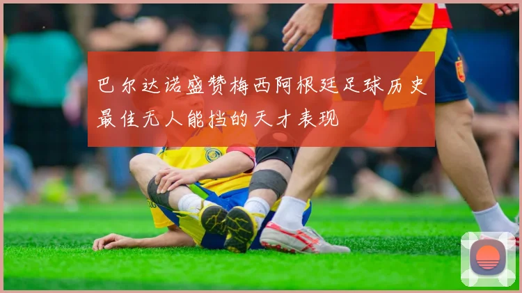 巴尔达诺盛赞梅西阿根廷足球历史最佳无人能挡的天才表现