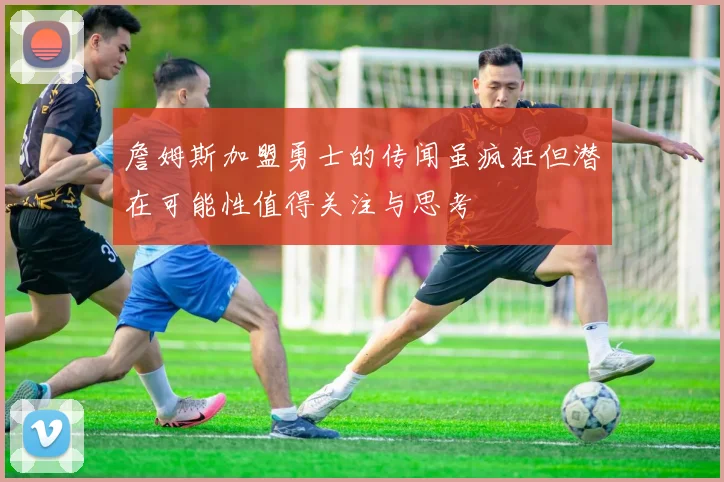 詹姆斯加盟勇士的传闻虽疯狂但潜在可能性值得关注与思考