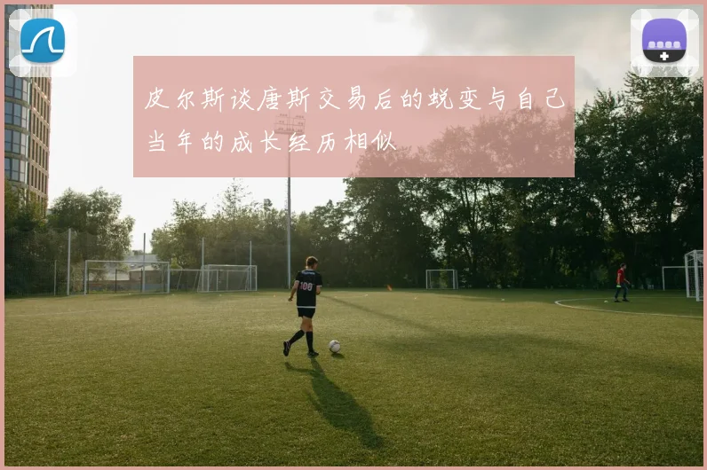 皮尔斯谈唐斯交易后的蜕变与自己当年的成长经历相似