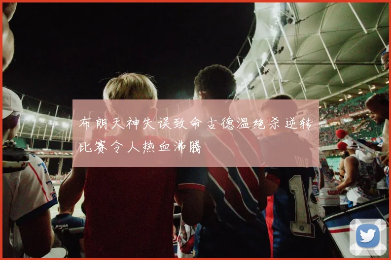 布朗天神失误致命古德温绝杀逆转比赛令人热血沸腾