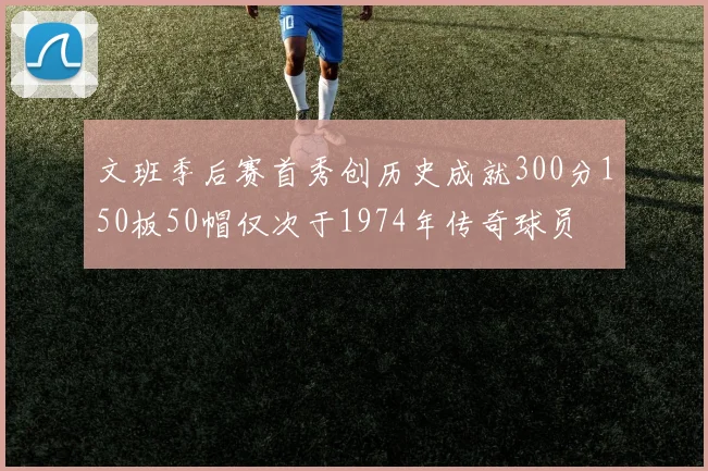 文班季后赛首秀创历史成就300分150板50帽仅次于1974年传奇球员