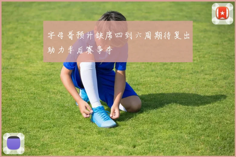 字母哥预计缺席四到六周期待复出助力季后赛争夺