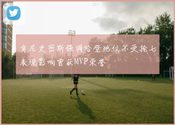 肯尼史密斯强调哈登地位不受抢七表现影响曾获MVP荣誉