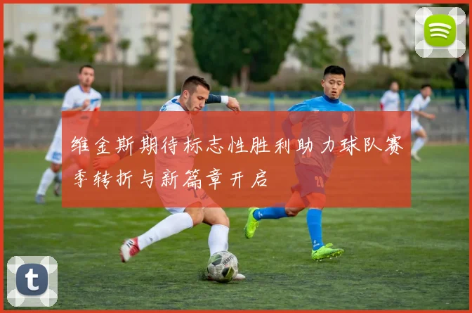 维金斯期待标志性胜利助力球队赛季转折与新篇章开启