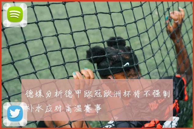 德媒分析德甲欧冠欧洲杯将不强制补水应对高温赛事