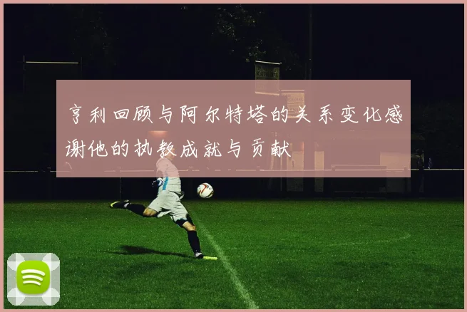 亨利回顾与阿尔特塔的关系变化感谢他的执教成就与贡献