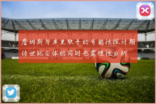 詹姆斯与库里联手的可能性探讨期待世纪合体的同时也需理性分析