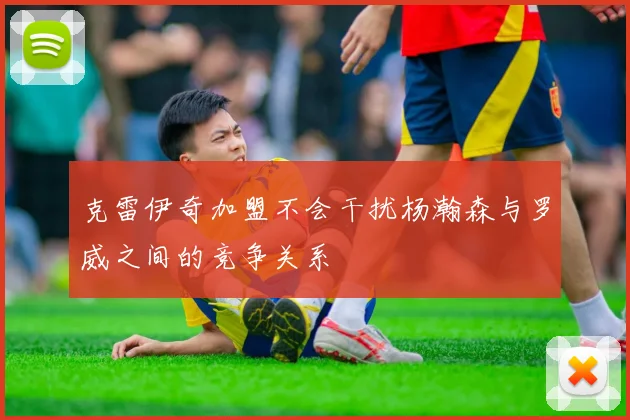 克雷伊奇加盟不会干扰杨瀚森与罗威之间的竞争关系
