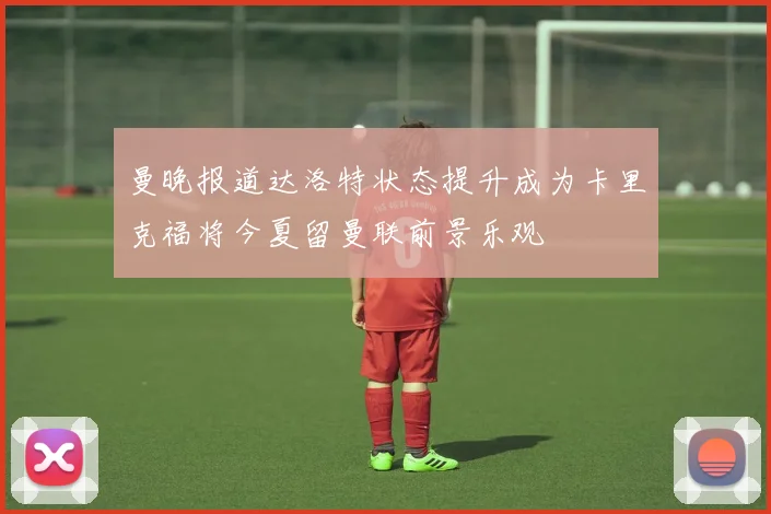曼晚报道达洛特状态提升成为卡里克福将今夏留曼联前景乐观