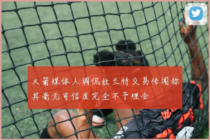火箭媒体人调侃杜兰特交易传闻称其毫无可信度完全不予理会