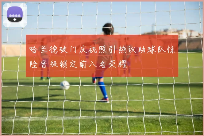 哈兰德破门庆祝照引热议助球队惊险晋级锁定前八名荣耀