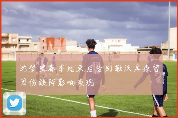 沈梦露赛季结束后告别勒沃库森曾因伤缺阵影响表现