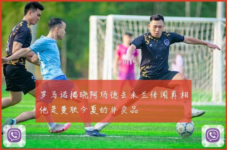 罗马诺揭晓阿玛德去米兰传闻真相他是曼联今夏的非卖品