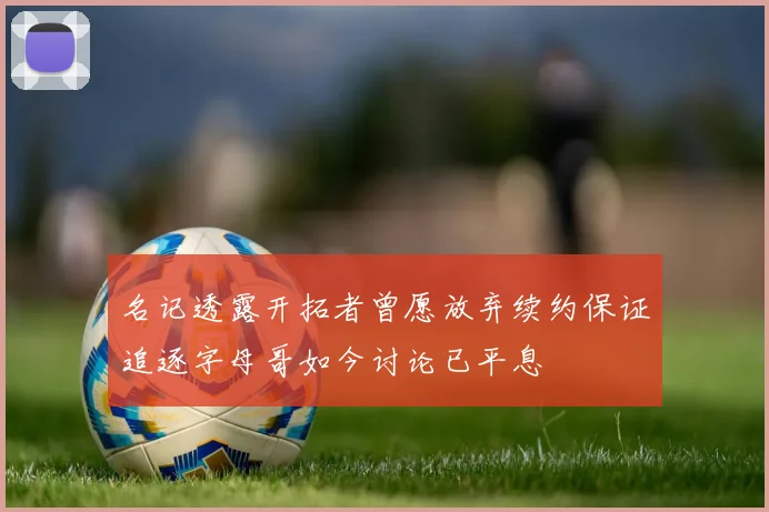 名记透露开拓者曾愿放弃续约保证追逐字母哥如今讨论已平息