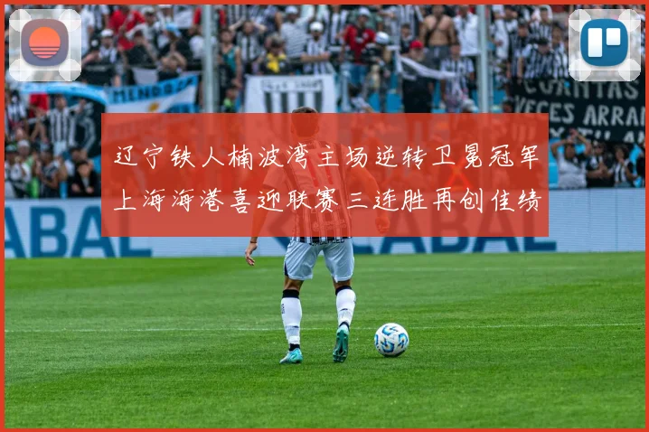 辽宁铁人楠波湾主场逆转卫冕冠军上海海港喜迎联赛三连胜再创佳绩