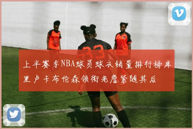 上半赛季NBA球员球衣销量排行榜库里卢卡布伦森领衔老詹紧随其后