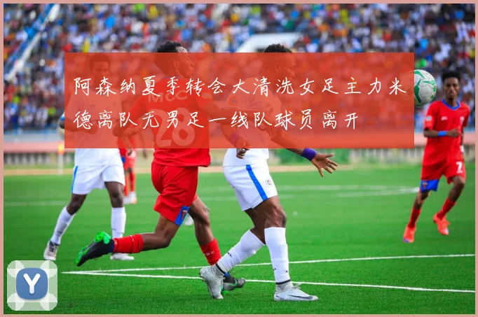 阿森纳夏季转会大清洗女足主力米德离队无男足一线队球员离开