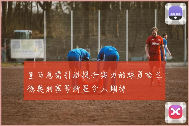 皇马急需引进提升实力的球员哈兰德奥利塞等新星令人期待